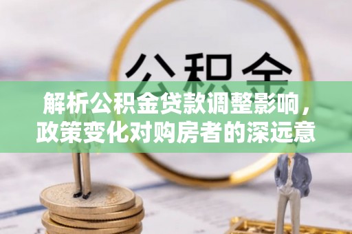 达川解析公积金贷款调整影响，政策变化对购房者的深远意义