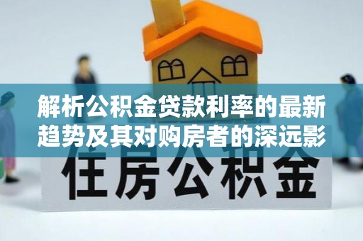 达川解析公积金贷款利率的最新趋势及其对购房者的深远影响