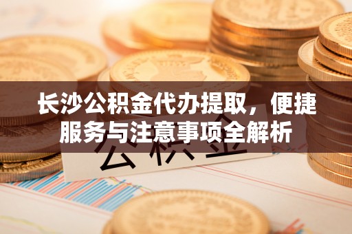 达川长沙公积金代办提取，便捷服务与注意事项全解析