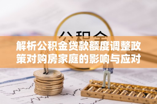 达川解析公积金贷款额度调整政策对购房家庭的影响与应对策略