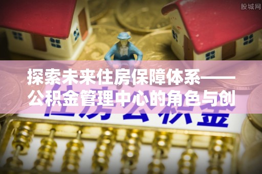 达川探索未来住房保障体系——公积金管理中心的角色与创新