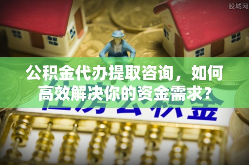 达川公积金代办提取咨询，如何高效解决你的资金需求？
