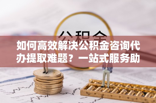 达川如何高效解决公积金咨询代办提取难题？一站式服务助您轻松搞定