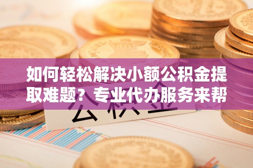 达川如何轻松解决小额公积金提取难题？专业代办服务来帮忙
