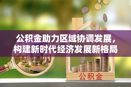 达川公积金助力区域协调发展，构建新时代经济发展新格局