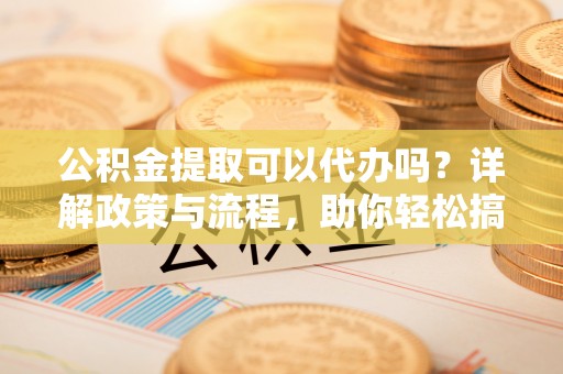 达川公积金提取可以代办吗？详解政策与流程，助你轻松搞定！