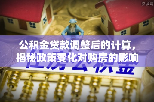 达川公积金贷款调整后的计算，揭秘政策变化对购房的影响
