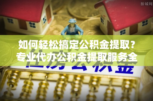 达川如何轻松搞定公积金提取？专业代办公积金提取服务全解析