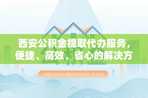 达川西安公积金提取代办服务，便捷、高效、省心的解决方案