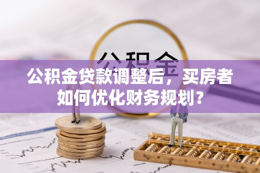 达川公积金贷款调整后，买房者如何优化财务规划？