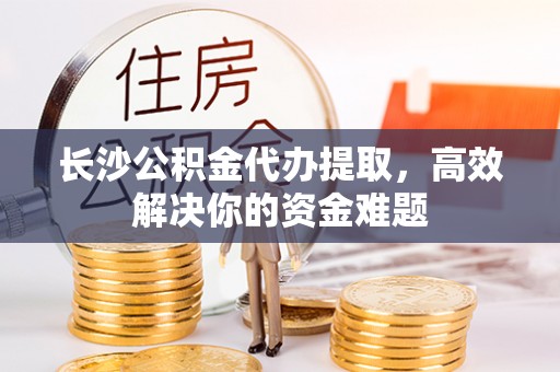 达川长沙公积金代办提取，高效解决你的资金难题
