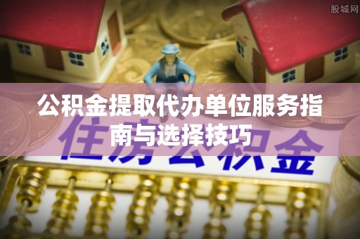 达川公积金提取代办单位服务指南与选择技巧