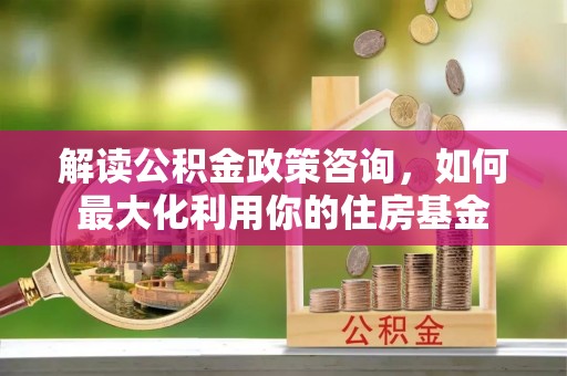 达川解读公积金政策咨询，如何最大化利用你的住房基金