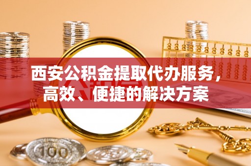 达川西安公积金提取代办服务，高效、便捷的解决方案