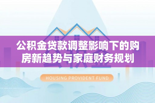 达川公积金贷款调整影响下的购房新趋势与家庭财务规划