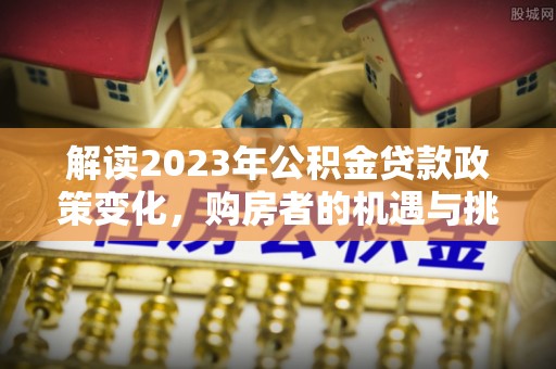 达川解读2023年公积金贷款政策变化，购房者的机遇与挑战