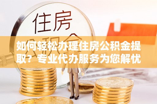 达川如何轻松办理住房公积金提取？专业代办服务为您解忧