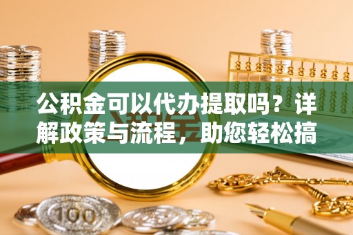 达川公积金可以代办提取吗？详解政策与流程，助您轻松搞定！