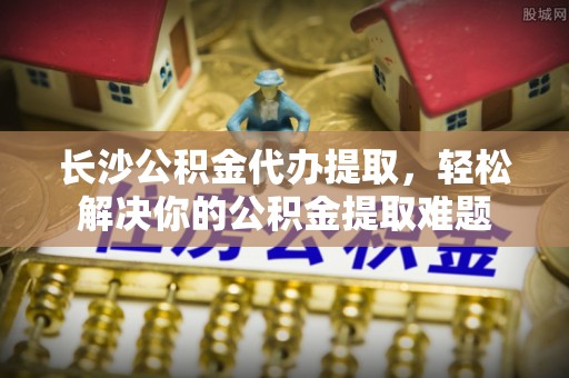 达川长沙公积金代办提取，轻松解决你的公积金提取难题