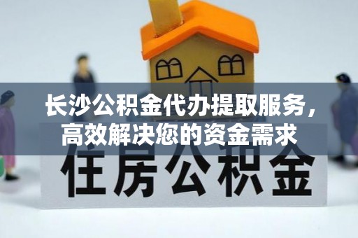 达川长沙公积金代办提取服务，高效解决您的资金需求