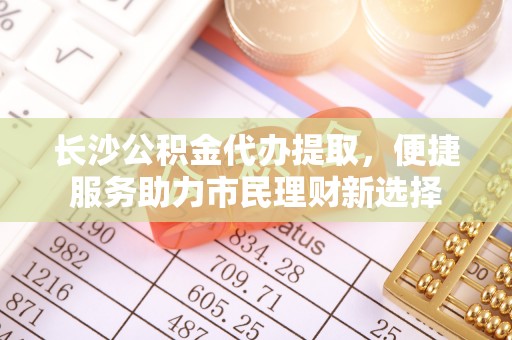 达川长沙公积金代办提取，便捷服务助力市民理财新选择