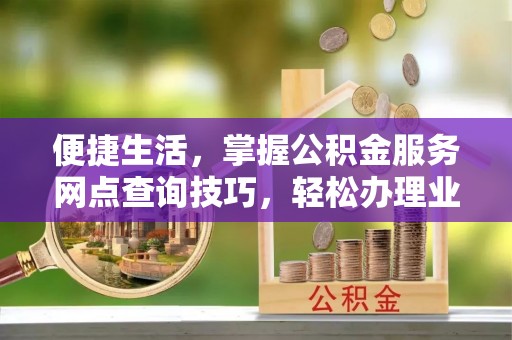 达川便捷生活，掌握公积金服务网点查询技巧，轻松办理业务
