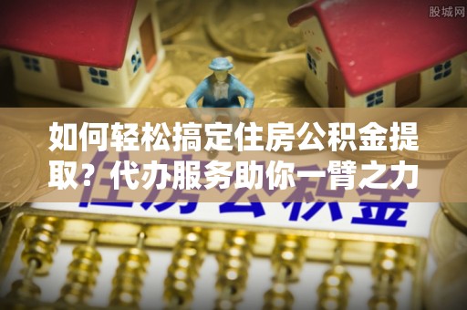 达川如何轻松搞定住房公积金提取？代办服务助你一臂之力