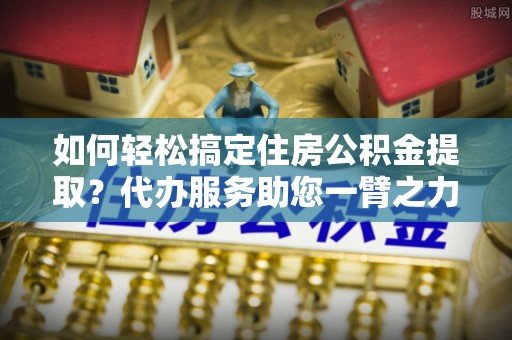 达川如何轻松搞定住房公积金提取？代办服务助您一臂之力