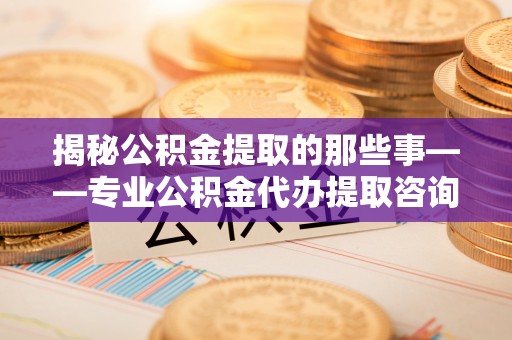 达川揭秘公积金提取的那些事——专业公积金代办提取咨询服务指南