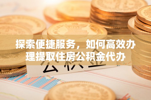 达川探索便捷服务，如何高效办理提取住房公积金代办
